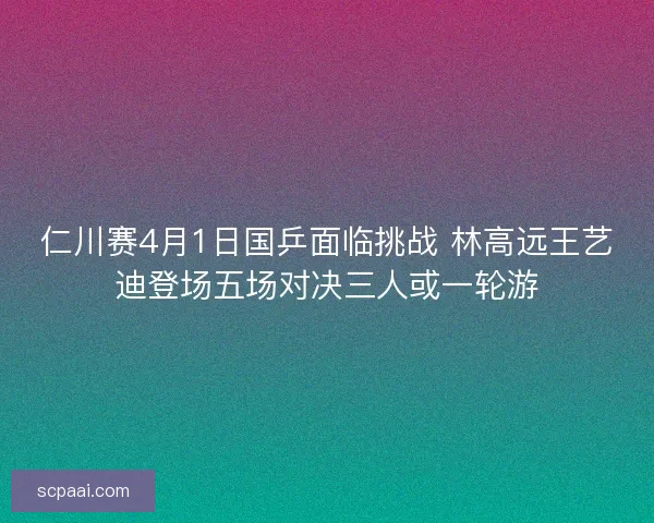 仁川赛4月1日国乒面临挑战 林高远王艺迪登场五场对决三人或一轮游